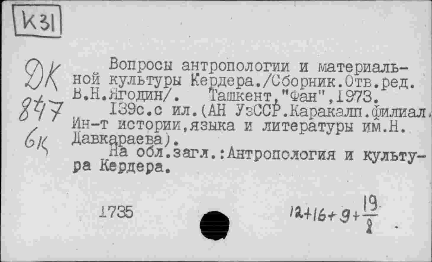 ﻿
Ж
Вопросы антропологии и материальной культуры Кердера,/Сборник.Отв.ред. В.Н.Ягодин/. Ташкент,”Фан",1973.
139с.с ил.(АН УзССР.Каракалл.филиал» Ин-т истории,языка и литературы им.Н. Давкараева).
На обл.загл.:Антропология и культура Кердера.	J
1735
